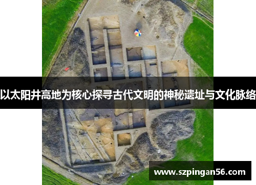 以太阳井高地为核心探寻古代文明的神秘遗址与文化脉络 以太阳井高地为核心探寻古代文明的神秘遗址与文化脉络